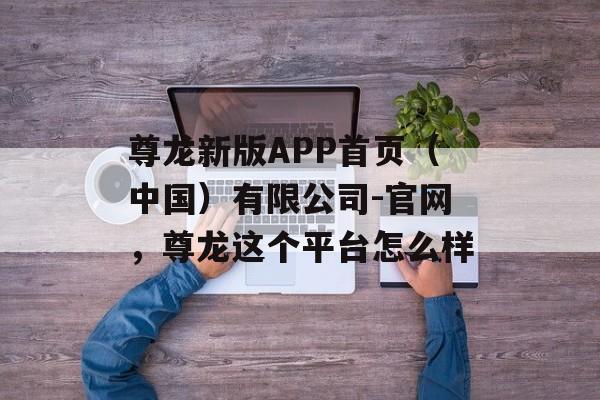 尊龙新版APP首页（中国）有限公司-官网，尊龙这个平台怎么样