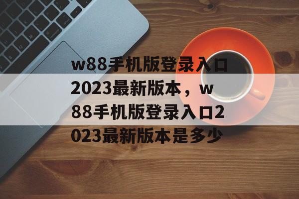 w88手机版登录入口2023最新版本，w88手机版登录入口2023最新版本是多少